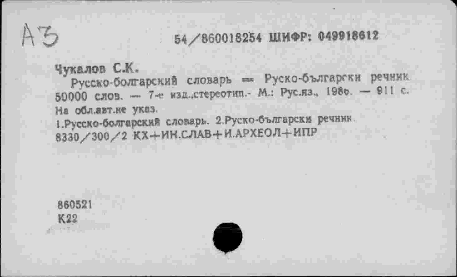 ﻿54/860018254 ШИФР: 049918612
Чукалов С.К
Русско-болгарский словарь » Руско-български речник 50000 слов. — 7-е изд.,стереотип.- М.: Рус.яз.. 198о. — 911 с. На обл.авт.не указ.
1 .Русско-болгарский словарь. 2.Руско-български речник 8330/300/2 КХ+ИН.СЛАВ+И.АРХЕОЛ+ИПР
860521 К22